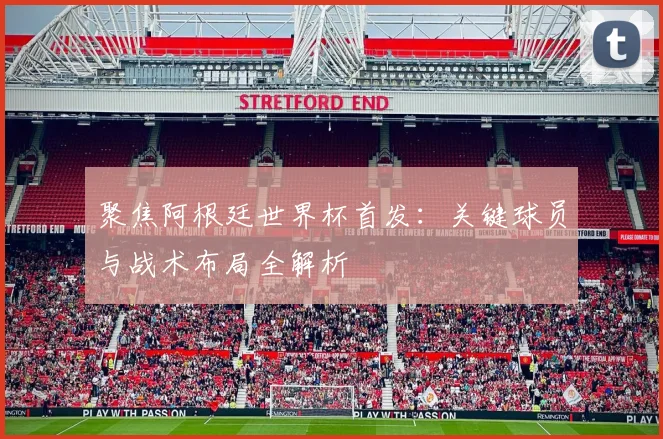 聚焦阿根廷世界杯首发：关键球员与战术布局全解析