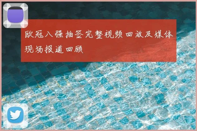 欧冠八强抽签完整视频回放及媒体现场报道回顾