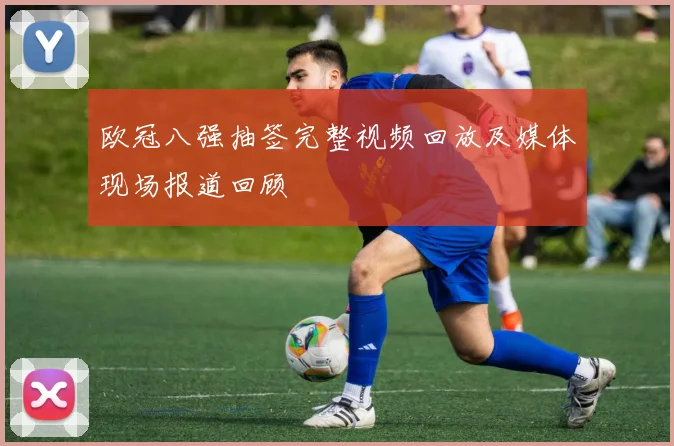 欧冠八强抽签完整视频回放及媒体现场报道回顾